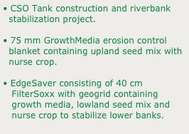 • CSO Tank construction and riverbank 
  stabilization project.
• 75 mm GrowthMedia erosion control 
  blanket containing upland seed mix with 
  nurse crop.
• EdgeSaver consisting of 40 cm  
   FilterSoxx with geogrid containing 
   growth media, lowland seed mix and 
   nurse crop to stabilize lower banks.
